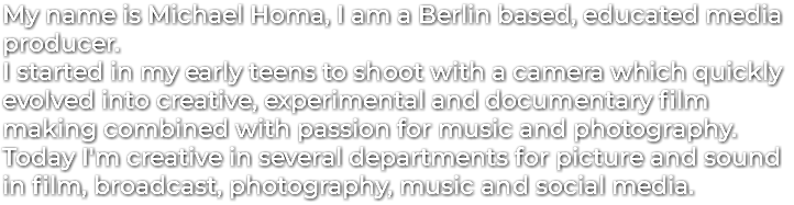 My name is Michael Homa, I am a Berlin based, educated media producer. I started in my early teens to shoot with a camera which quickly evolved into creative, experimental and documentary film making combined with passion for music and photography. Today I'm creative in several departments for picture and sound in film, broadcast, photography, music and social media.